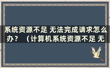 系统资源不足 无法完成请求怎么办？ （计算机系统资源不足 无法完成请求的服务）